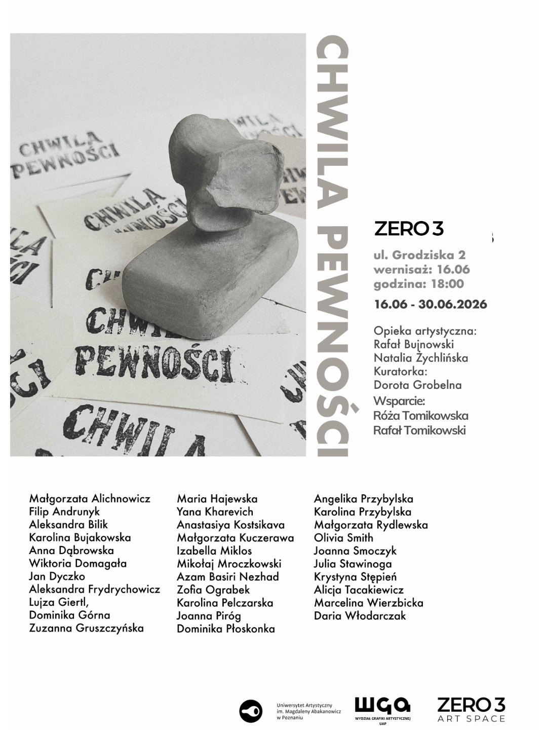 In5 CHWILA PEWNOŚCI - Wystawa końcoworoczna I Pracowni Grafiki – Wypukłodruk UAP Mamy zaszczyt i przyjemność zaprosić na wystawę i wydarzenia do Zero3, ul. Grodziska 2, Poznań Otwarcie wystawy: wtorek, 16.06.2026, godz. 18.00 Czas trwania wystawy: 17.06 – 30.06.2026 Miejsce: ul. Grodziska 2, Poznań Opieka artystyczna: Rafał Bujnowski, Natalia Żychlińska Wsparcie kuratorskie: Dorota Grobelna Wsparcie: Róża Tomikowska, Rafał Tomikowski Koordynacja: Natalia Żychlińska Organizacja: I Pracownia Grafiki UAP Współpraca: Przestrzeń dla Sztuki Zero3, Biuro Promocji UAP, Dział Techniczny UAP Małgorzata Alichnowicz Filip Andrunyk Aleksandra Bilik Karolina Bujakowska Wiktoria Domagała Anna Dąbrowska Jan Dyczko Aleksandra Frydrychowicz Lujza Giertl Dominika Górna Zuzanna Gruszczyńska Maria Hajewska Anastasiya Kostsikava Małgorzata Kuczerawa Izabella Miklos Mikołaj Mroczkowski Azam Basiri Nezhad Zofia Ograbek Karolina Pelczarska Joanna Piróg Dominika Płoskonka Angelika Przybylska Karolina Przybylska Małgorzata Rydlewska Olivia Smith Joanna Smoczyk Julia Stawinoga Krystyna Stępień Alicja Tacakiewicz Marcelina Wierzbicka Daria Włodarczak Wystawa „chwila pewności” prezentuje prace końcoworoczne, powstałe w I Pracowni Grafiki UAP, specjalizującej się w technice wypukłodruku. Tytuł wystawy, zaczerpnięty z pracy Małgorzaty Rydlewskiej, oddaje z jednej strony charakter samej techniki graficznej - jej potencjału i ograniczeń, emocji związanych z procesem powstawania grafiki artystycznej. Z drugiej – wydaje się trafnie ujmować szersze uwarunkowania praktyki artystycznej, pracy w polu sztuki.